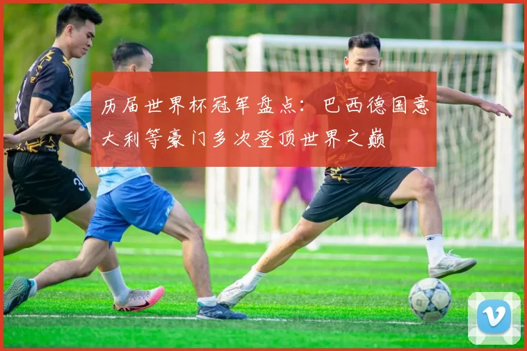 历届世界杯冠军盘点：巴西德国意大利等豪门多次登顶世界之巅