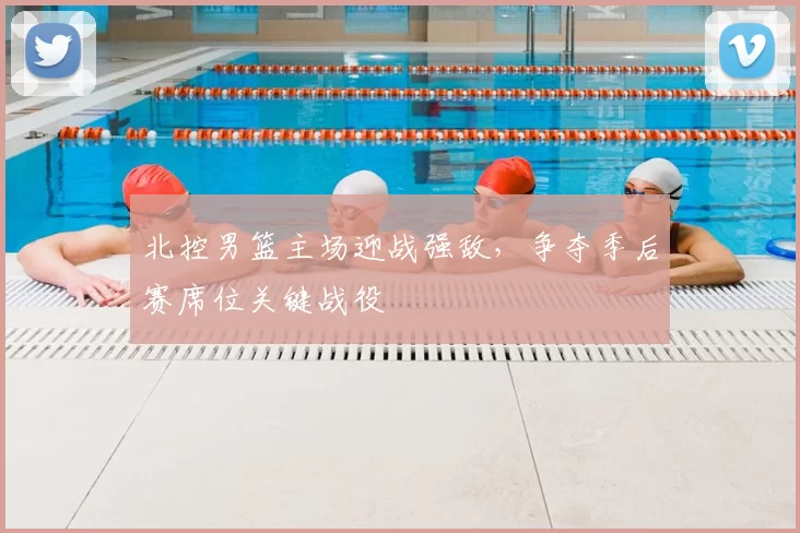 北控男篮主场迎战强敌，争夺季后赛席位关键战役