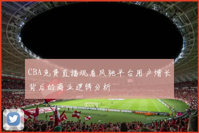 CBA免费直播观看风驰平台用户增长背后的商业逻辑分析