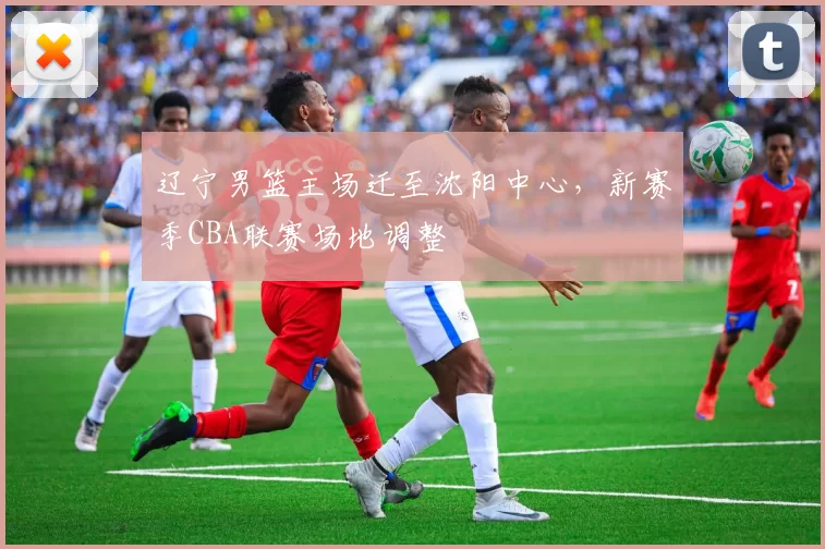 辽宁男篮主场迁至沈阳中心，新赛季CBA联赛场地调整
