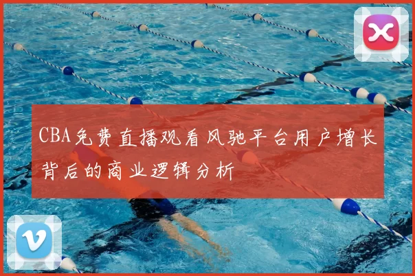 CBA免费直播观看风驰平台用户增长背后的商业逻辑分析