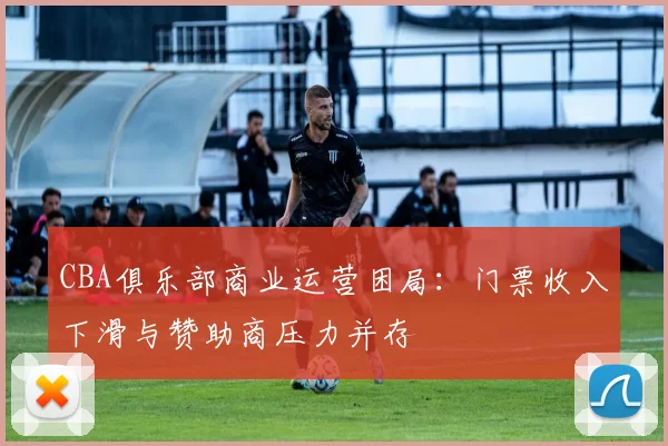 CBA俱乐部商业运营困局：门票收入下滑与赞助商压力并存