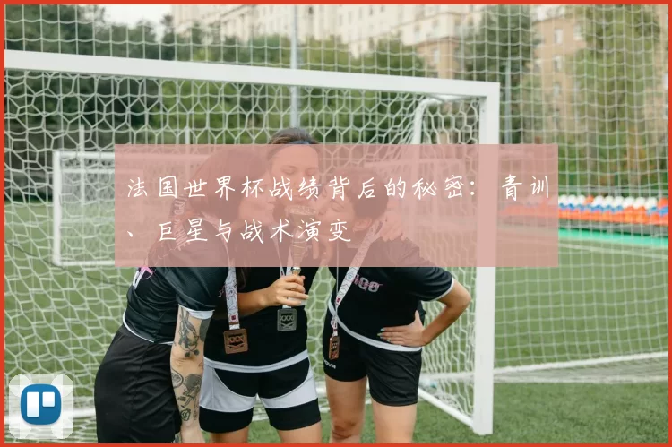 法国世界杯战绩背后的秘密:青训、巨星与战术演变