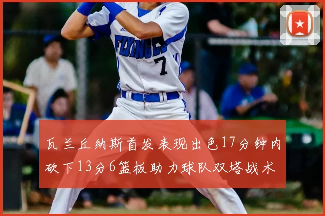 瓦兰丘纳斯首发表现出色17分钟内砍下13分6篮板助力球队双塔战术