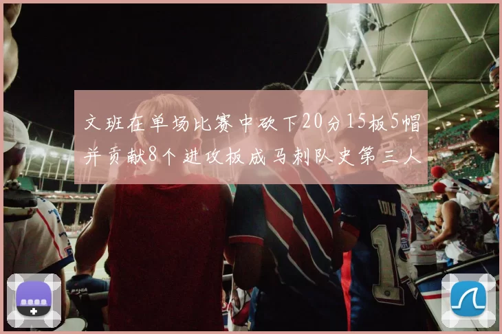 文班在单场比赛中砍下20分15板5帽并贡献8个进攻板成马刺队史第三人追平邓肯伟业