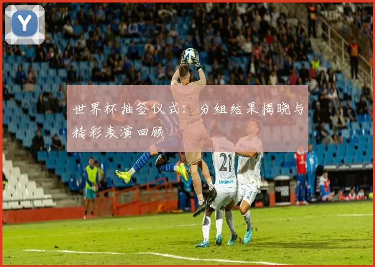 世界杯抽签仪式:分组结果揭晓与精彩表演回顾