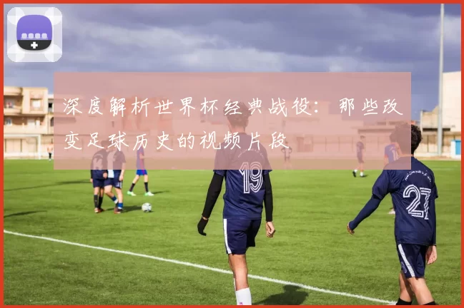 深度解析世界杯经典战役:那些改变足球历史的视频片段