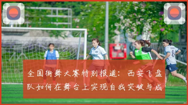 全国街舞大赛特别报道：西安飞盘队如何在舞台上实现自我突破与成长