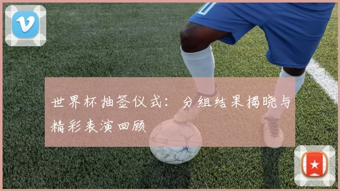 世界杯抽签仪式:分组结果揭晓与精彩表演回顾