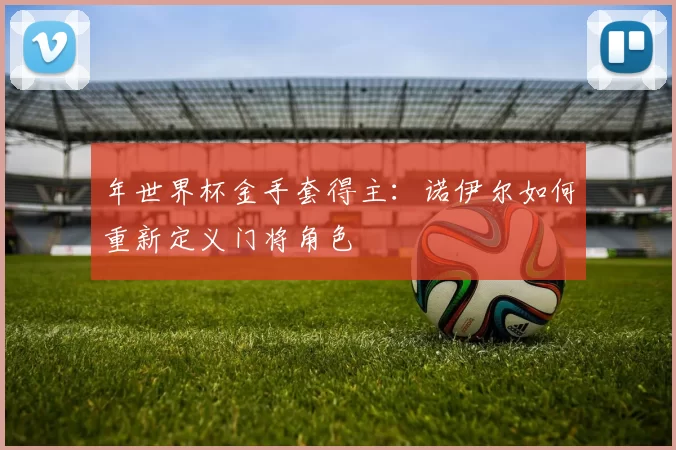 年世界杯金手套得主：诺伊尔如何重新定义门将角色