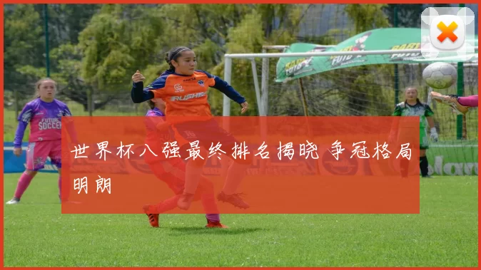 世界杯八强最终排名揭晓 争冠格局明朗