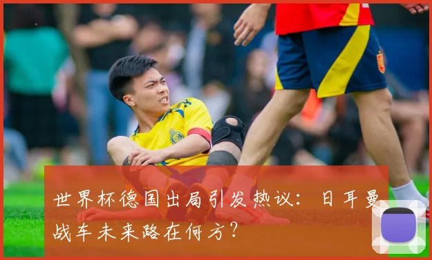 世界杯德国出局引发热议：日耳曼战车未来路在何方？