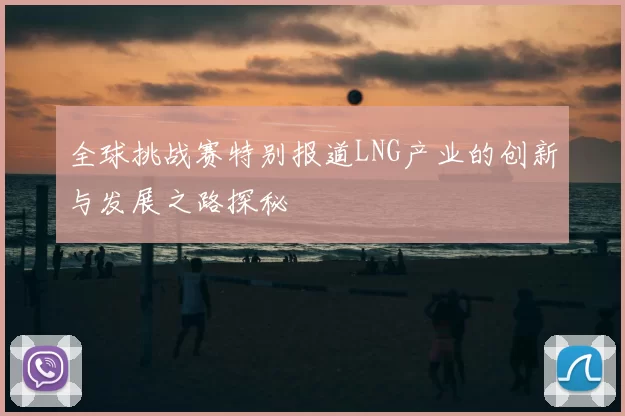 全球挑战赛特别报道LNG产业的创新与发展之路探秘