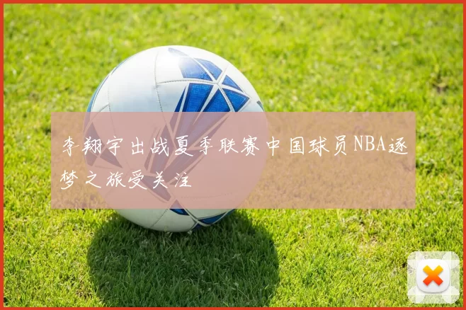 李翔宇出战夏季联赛中国球员NBA逐梦之旅受关注
