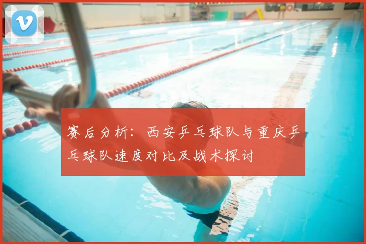 赛后分析：西安乒乓球队与重庆乒乓球队速度对比及战术探讨