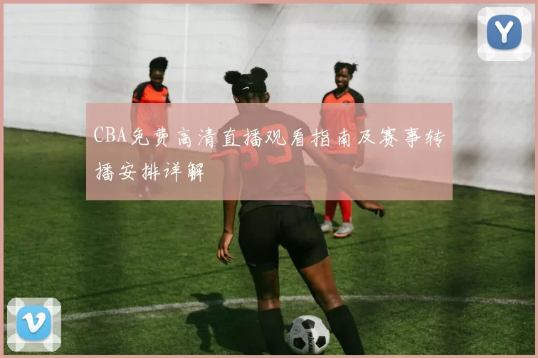 CBA免费高清直播观看指南及赛事转播安排详解