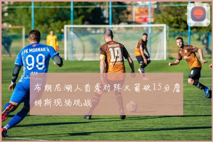 布朗尼湖人首秀对阵火箭砍15分詹姆斯现场观战