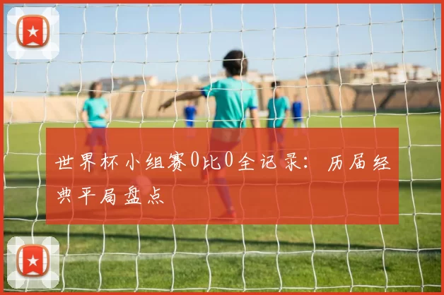 世界杯小组赛0比0全记录:历届经典平局盘点