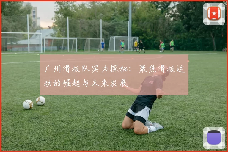 广州滑板队实力探秘：聚焦滑板运动的崛起与未来发展