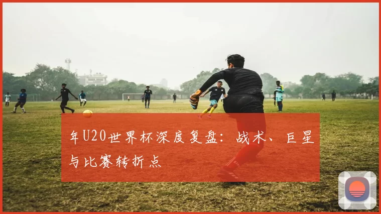 年U20世界杯深度复盘:战术、巨星与比赛转折点