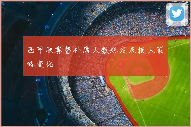西甲联赛替补席人数规定及换人策略变化