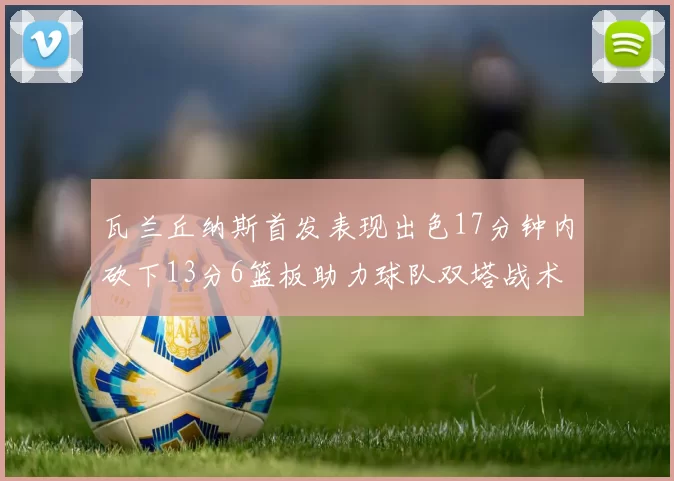 瓦兰丘纳斯首发表现出色17分钟内砍下13分6篮板助力球队双塔战术