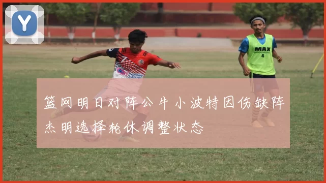 篮网明日对阵公牛小波特因伤缺阵杰明选择轮休调整状态
