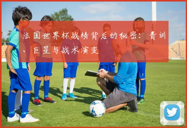 法国世界杯战绩背后的秘密：青训、巨星与战术演变