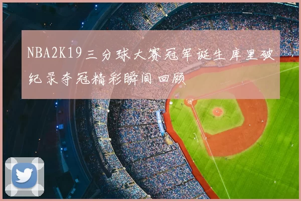 NBA2K19三分球大赛冠军诞生库里破纪录夺冠精彩瞬间回顾