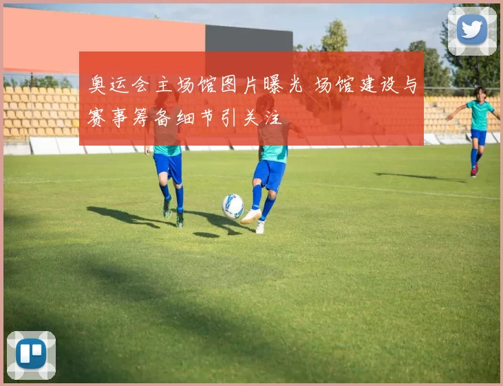 奥运会主场馆图片曝光 场馆建设与赛事筹备细节引关注