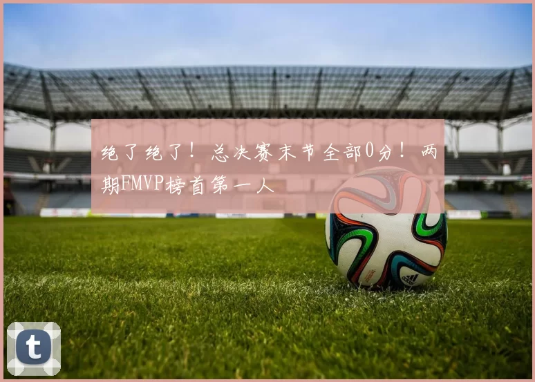 绝了绝了!总决赛末节全部0分!两期FMVP榜首第一人