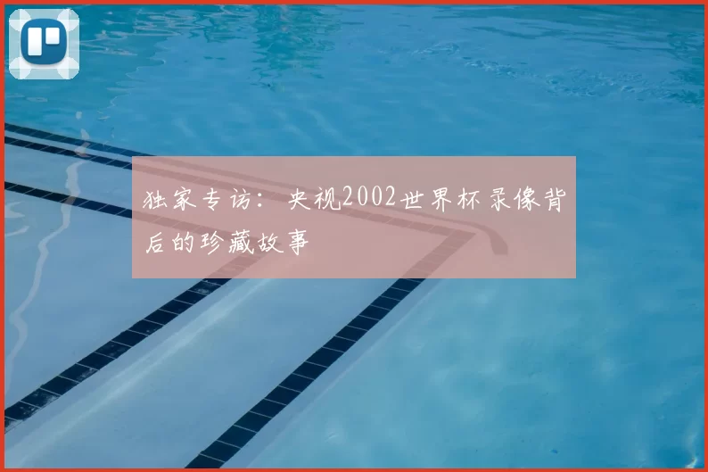 独家专访:央视2002世界杯录像背后的珍藏故事
