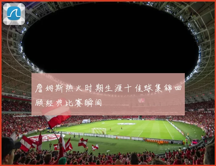 詹姆斯热火时期生涯十佳球集锦回顾经典比赛瞬间