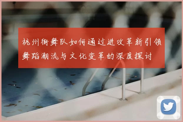 杭州街舞队如何通过进攻革新引领舞蹈潮流与文化变革的深度探讨