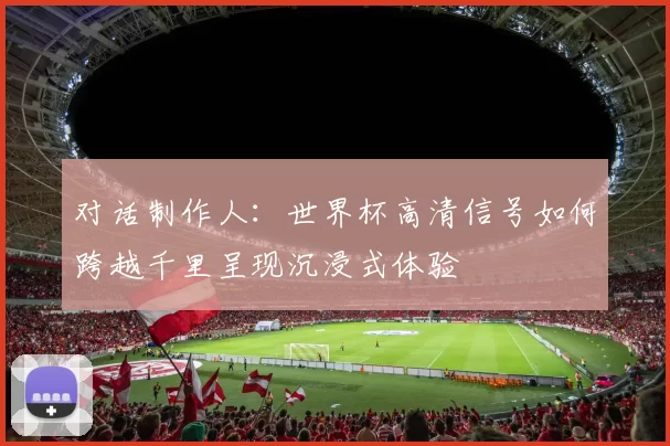 对话制作人：世界杯高清信号如何跨越千里呈现沉浸式体验