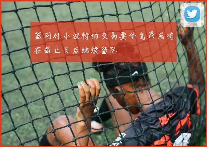 篮网对小波特的交易要价高昂或将在截止日后继续留队
