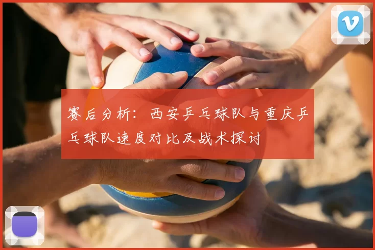 赛后分析:西安乒乓球队与重庆乒乓球队速度对比及战术探讨