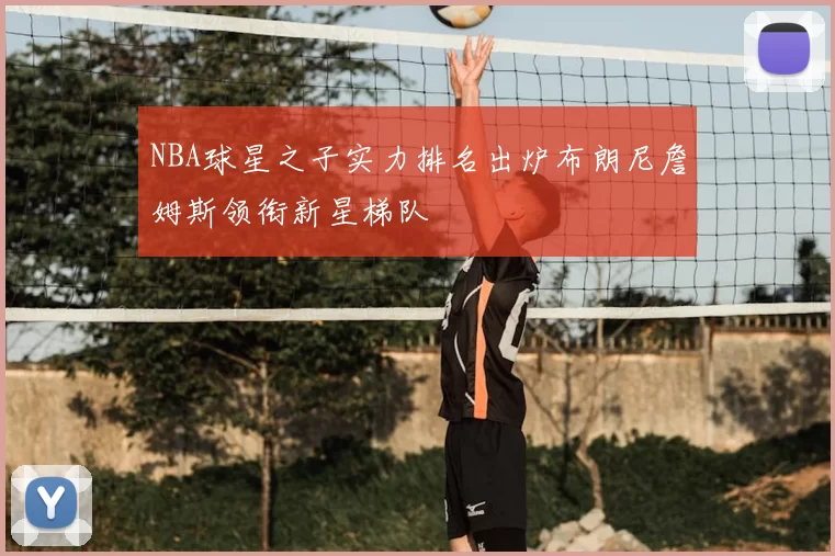 NBA球星之子实力排名出炉布朗尼詹姆斯领衔新星梯队