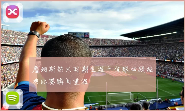 詹姆斯热火时期生涯十佳球回顾经典比赛瞬间重温