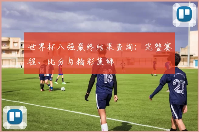 世界杯八强最终结果查询:完整赛程、比分与精彩集锦