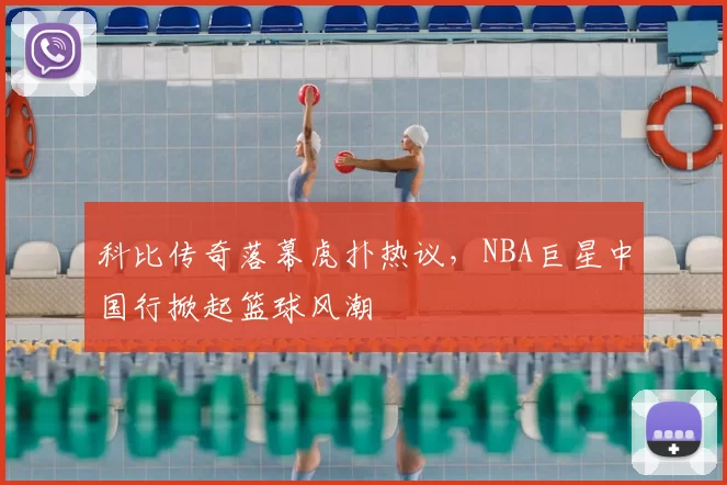 科比传奇落幕虎扑热议,NBA巨星中国行掀起篮球风潮
