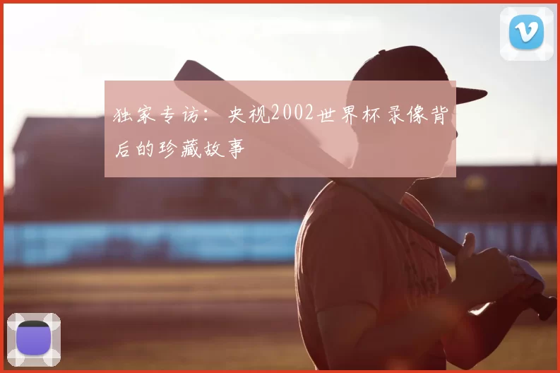 独家专访:央视2002世界杯录像背后的珍藏故事