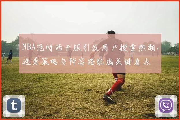 NBA范特西开服引发用户搜索热潮，选秀策略与阵容搭配成关键看点