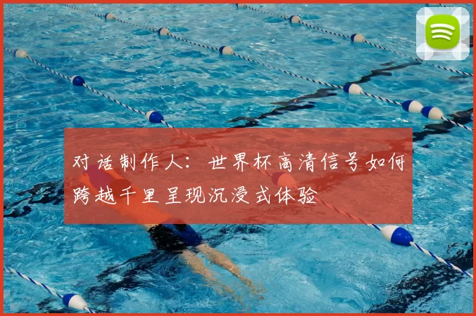 对话制作人:世界杯高清信号如何跨越千里呈现沉浸式体验