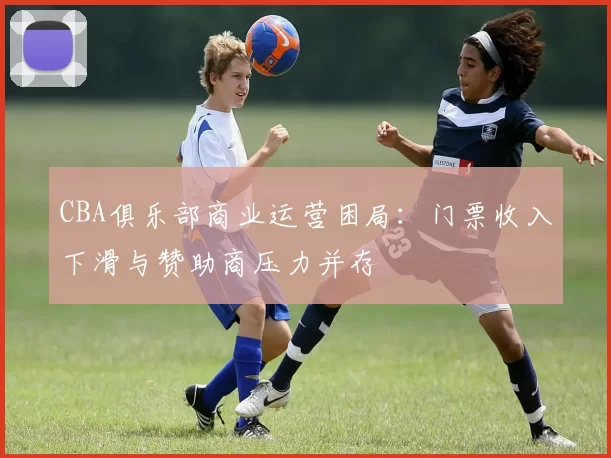 CBA俱乐部商业运营困局:门票收入下滑与赞助商压力并存