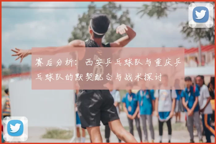 赛后分析:西安乒乓球队与重庆乒乓球队的默契配合与战术探讨