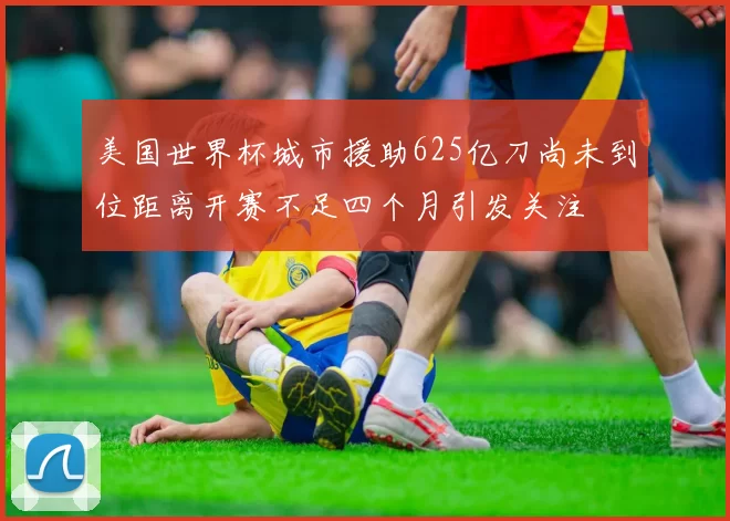 美国世界杯城市援助625亿刀尚未到位距离开赛不足四个月引发关注
