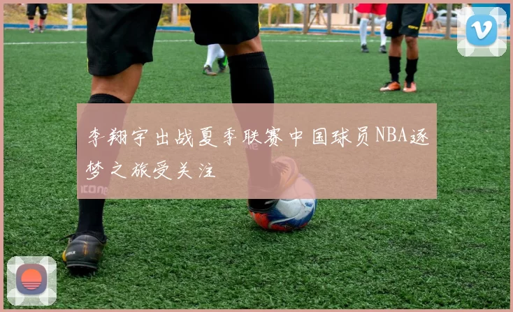 李翔宇出战夏季联赛中国球员NBA逐梦之旅受关注