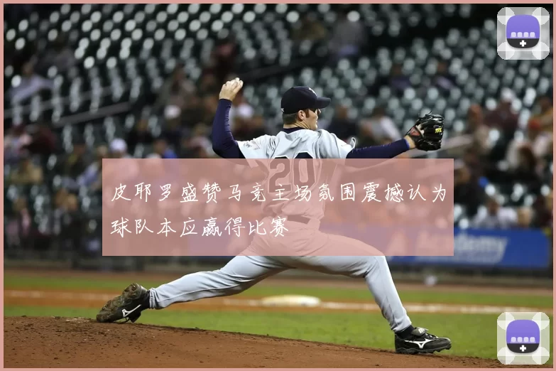 皮耶罗盛赞马竞主场氛围震撼认为球队本应赢得比赛