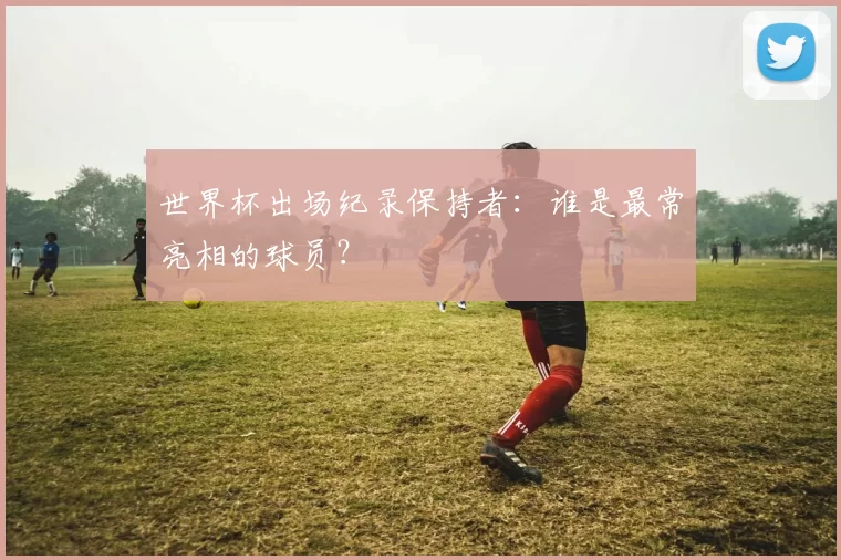 世界杯出场纪录保持者：谁是最常亮相的球员？